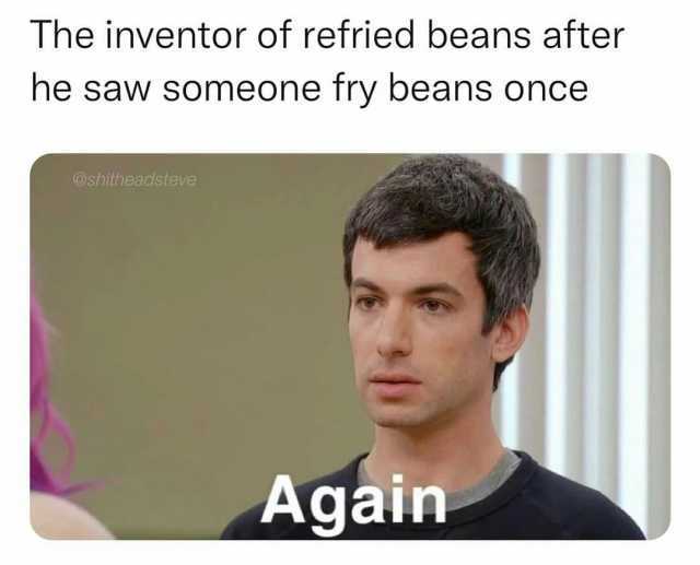 The inventor of refried beans after he saw someone fry beans once @shitheadsteve Again