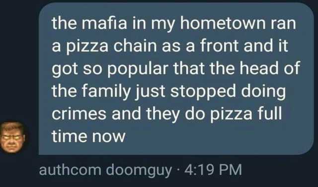 the mafia in my hometown ran a pizza chain as a front and it got so popular that the head of the family just stopped doing crimes and they do pizza full time noW authcom doomguy · 419 PM