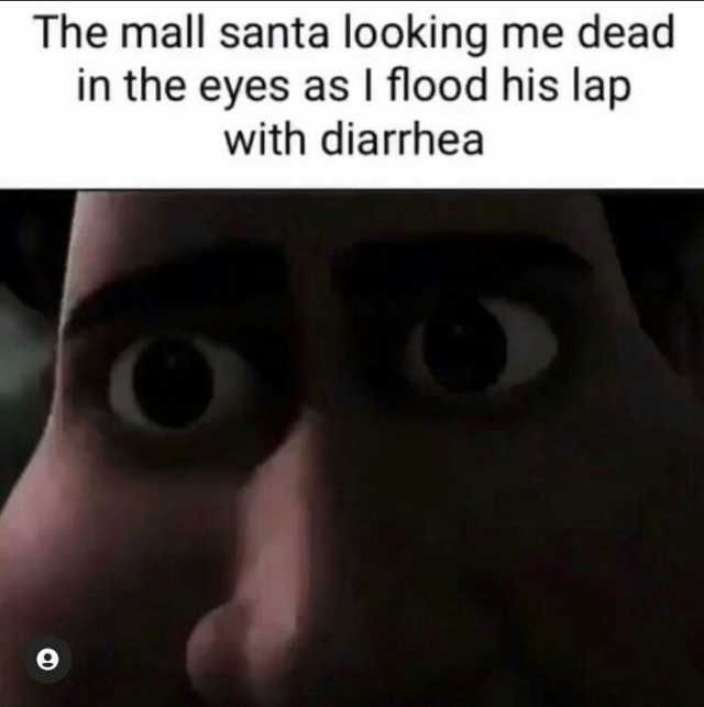 The mall santa looking me dead in the eyes as I flood his lap with diarrhea
