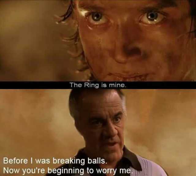 The Ring is mine. Before I was breaking balls. Now youre beginning to worry me.