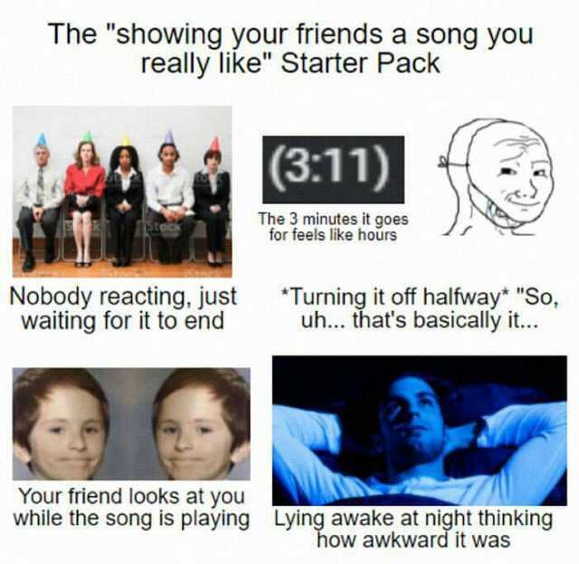 The showing your friends a song you really like Starter Pack (311) The 3 minutes it goes for feels like hours Nobody reacting just waiting for it to end Turning it off halfway* So uh... thats basically it.. Your friend looks at yo