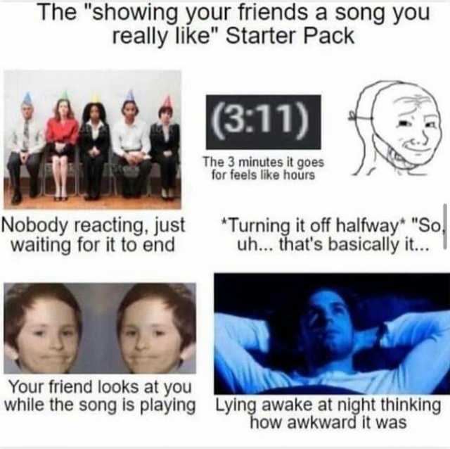 The showing your friends a song you really like Starter Pack (311) The 3 minutes it goes for feels like hours Nobody reacting just waiting for it to end Turning it off halfway So uh... thats basically it.. Your friend looks at you