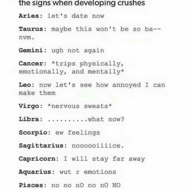 the signs when developing crushees Aries lets date now Taurus maybe this wont be so ba-- nvm. Gemini ugh not again Cancer *trips physically emotionally and mentally* Leo now lets see how annoyed I can make them Virgo *nervous swea