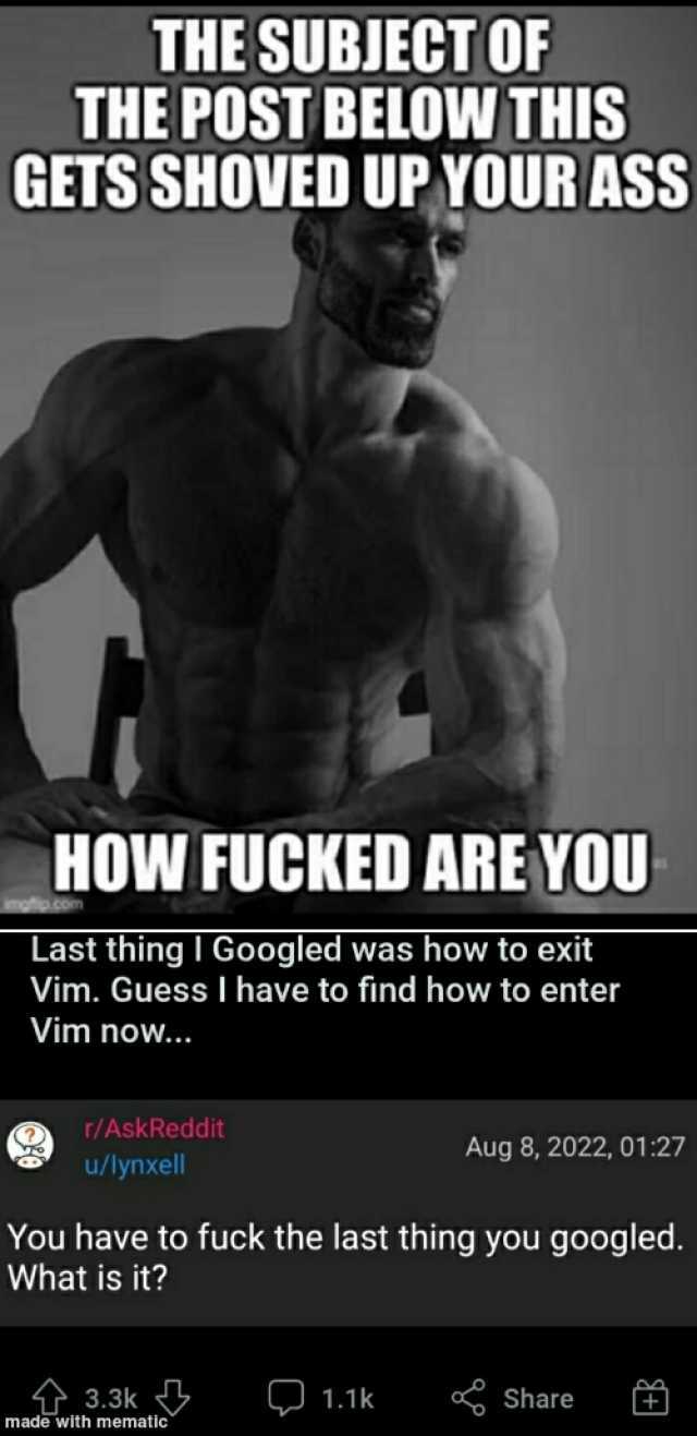 THE SUBJECT OF THE POST BELOW THIS GETS SHOVED UP YOUR ASS HOW FUCKED ARE YOU imgfip.com Last thing I Googled was how to exit Vim. Guess I have to find how to enter Vim now... r/AskReddit Aug 8 2022 0127 u/lynxell You have to fuck