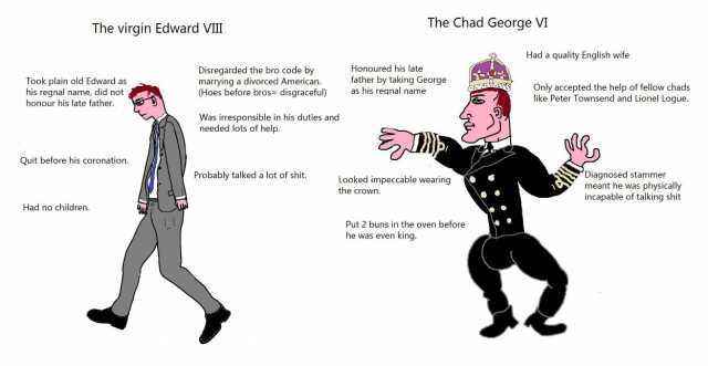The virgin Edward VIII The Chad George VM Had a quality English wife Honoured his late Took plain old Edward as his regnal name did not honour his late father. Disregarded the bro code by marrying a divorced American. (Hoes before