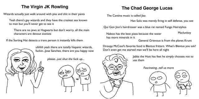 The Virgin JK Rowling The Chad George Lucas Wizards actually just walk around with piss and shit in their pants The Cantina music is called Jizz Yeah theres gay wizards and they have the craziest sex known to man but youll never g