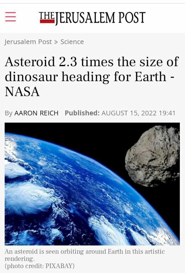 THEJERUSALEM POST Jerusalem Post Science Asteroid 2.3 times the size of dinosaur heading for Earth NASA By AARON REICH Published AUGUST 15 2022 1941 An asteroid is seen orbiting around Earth in this artistic rendering. (photo cred