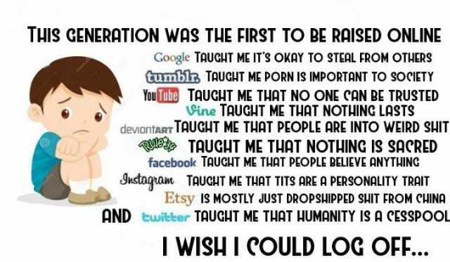 THIS GENERATION WAS THE FIRST TO BE RAISED ONLINE Google TAUCHT ME ITS OKAY TO STEAL FROM OTHERS Gumblr TAUGHT ME PORN IS IMPORTANT TO SOCIETY YouTube TAuGHT ME THAT NO ONE CAN BE TRUSTED ine TAUGHT ME THAT NOTHING LASTS deviantar