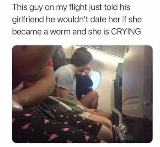 This guy on my flight just told his girlfriend he wouldnt date her if she became a worm and she is CRYING