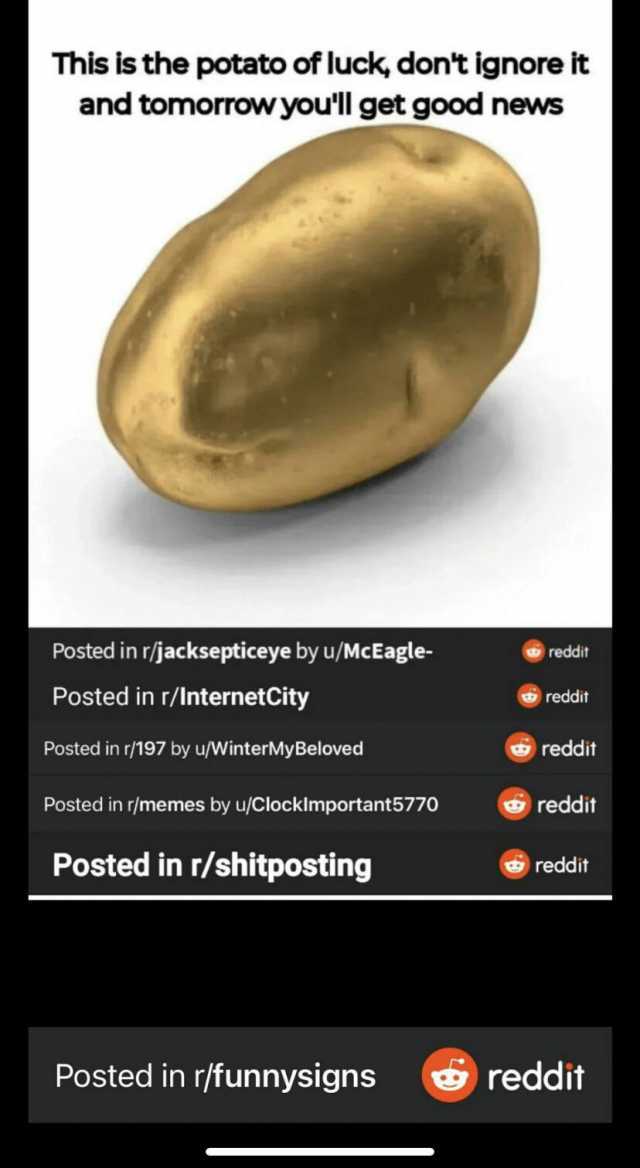 This is the potato of luck dont ignore it and tomorrow youll get good news Posted in r/jacksepticeye by u/McEagle- reddit Posted in r/InternetCity reddit Posted in /197 by u/WinterMy Beloved reddit Posted in r/memes by u/Clocklmpo