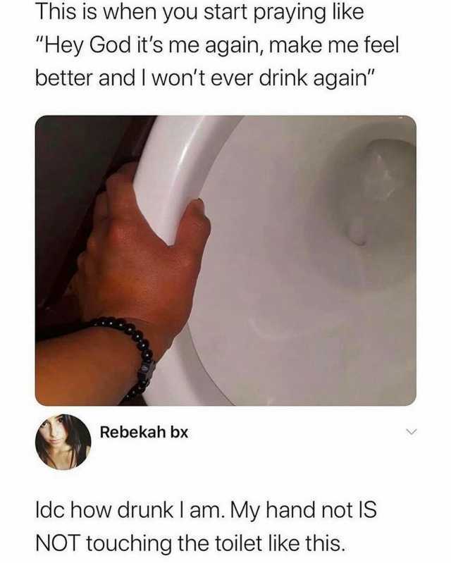 This is when you start praying like Hey God its me again make me feel better and I wont ever drink again Rebekah bx ldc how drunk I am. My hand not IS NOT touching the toilet like this.