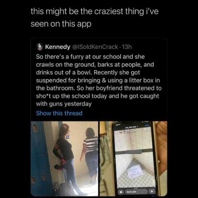 this might be the craziest thing ive seen on this app Kennedy @I SoldKenCrack 13h So theres a furry at our school and she crawls on the ground barks at people and drinks out of a bowl. Recently she got suspended for bringing & usi