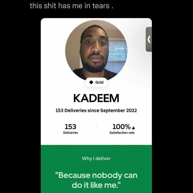 this shit has me in tears . Gold KADEEM 153 Deliveries since September 2022 153 100% Deliveries Satisfaction rate Why I deliver Because nobody can do it like me.