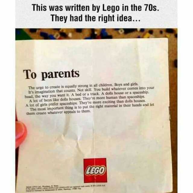 This was written by Lego in the 70s. They had the right idea... To parents The urge to croate is cqually strong in all children. Boys and girts Its imagination that counts Not skill. You build whatever comes into your bead the way