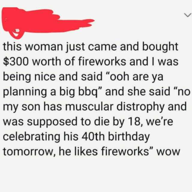 this woman just came and bought $300 worth of fireworks and I was being nice and said ooh are ya planning a big bbq and she said no my son has muscular distrophy and was supposed to die by 18 were celebrating his 40th birthday tom