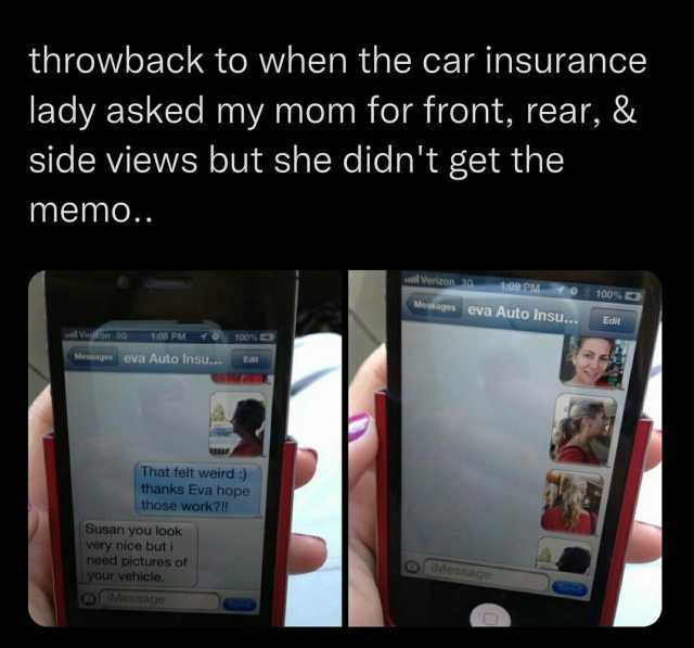 throwback to when the car insurance lady asked my mom for front rear & side views but she didnt get the memo.. t09 PM Mesages eva Auto Insu.. Verizon 90 100% E Edit el Verfron 30 108 PM 10 100% Messages eva Auto Insu...Edit That f