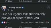 10 Like Comment Share Timothy Keller X 1h Like a surgeon true friends only Cut you in order to heal you. 1.3K 60 comments 199 shares Like Comment Share Post hidden Undo Youll see fewer posts like this.