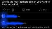 2 r/AskReddit NSFW who is the most terrible person you want to have sex with 341 9h 9h 2002 6h T Share Your mother so I can become your step dad and smash your router into a million pieces in order to sto from posting the same fuc