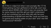 2h ldk if this is vulgar but when I was younger like 17/18 I tried getting my then girlfriend to dirty talk and I was curious about BDSM stuff (which was very popular then for some reason) and this girl just didnt understand at al