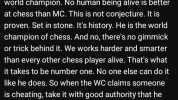 36 min aggo People seem to forget what it means to be world champion. No human being alive is better at chess than MC. This is not conjecture. It is proven. Set in stone. Its history. He is the world champion of chess. And no ther