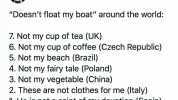 Adam Sharp @AdamcSharp Doesnt float my boat around the world 7. Not my cup of tea (UK) 6. Not my cup of coffee (Czech Republic) 5. Not my beach (Brazil) 4. Not my fairy tale (Poland) 3. Not my vegetable (China) 2. These are not cl