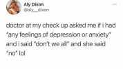 Aly Dixon @aly dixon doctor at my check up asked me if i had any feelings of depression or anxiety and i said dont we all and she said no lol