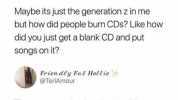 alyssa @tamaranians Maybe its just the generation z in me but how did people burn CDs Like how did you just get a blank CD and put songs on it Frien dey Fat Holtie @TeriAmour There are people alive that dont know how to burn CDs. 