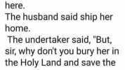 An Irishman and his ever nagging wife were on holiday in Jerusalem when the wife died suddenly. The undertaker said it will cost £5000 to ship her home or £50 to bury her here. The husband said ship her home. The undertaker said