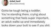 @dad hard @kunkelcomedy Gotta be tough being a toddler. Youre standing there crying about something that feels super important an adult walks up and immediately looks down your butt to see if you shit your pants.