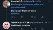 Coach C @dinkinflka 10h Replying to @discoveryplus and @trixiemattel Stay away from children #wierdo 5 t 2 Trixie MattelTM@trixiemattel 1h Girl I hate children. t 11