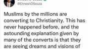 Dinesh DSouza @DineshDSouza Muslims by the millions are converting to Christianity. This has never happened before and the astounding explanation given by many of the converts is that they are seeing dreams and visions of Jesus.