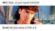 Druid My name is Erik with a k. NPC *writes name down* And your last name Druid With a k. NPC No l got that Erik. Whats your last name Druid My last name is with a k. NPC Wait..is your name Erik Erik Druid My last name is With a K