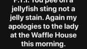 F.Y.I. You pee ona jellyfish sting not a jelly stain. Again my apologies to the lady at the Waffle House this morning.