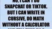 Gary 5h NO1CANT DO SNAPCHAT OR TIKTOK. BUTI CAN WRITE IN CURSIVE DO MATH WITHOUT A CALCULATOR AND TELL TIME ON A CLOCK WITH HANDS.