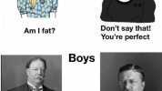 Girls Dont say that! Youre perfect Am I fat Boys Theodore Roosevelt remarked that Bro am l fat Taft should give up riding because it was doing him no good and because it was cruelty to the horse 9a.