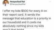 Henpecked Hal @Henpecked Hal Ioffer my kids $500 for every A on their report card. It sends the message that education is a priority in our household and it costs me absolutely nothing since my kids arent that bright.