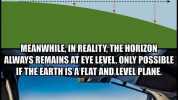 IFTHE EARTH WERE REALLY A SPHERE FROMAPILOTS POINTOFVIEW THE HORIZON WOULD ALWAYSTEND TO GO DOWN - - MEANWHILE IN REALITY THE HORIZON ALWAYS REMAINS AT EYE LEVEL ONLY POSSIBLE IF THE EARTH IS AFĽAT AND LEVEL PLANE.