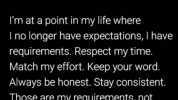 Im at a point in my life where I no longer have expectations I have requirements. Respect my time. Match my effort. Keep your word. Always be honest. Stay consistent. Those are my requirements not expectations. Requirements.