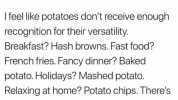 Jack jack jack JACK jack JACK jack JA... @DadAndBoujee Ifeel like potatoes dont receive enough recognition for their versatility. Breakfast Hash browns. Fast food French fries. Fancy dinner Baked potato. Holidays Mashed potato. Re
