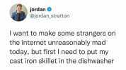 jordan @jordan_stratton I want to make some strangers on the internet unreasonably mad today but first I need to put my cast iron skillet in the dishwasher