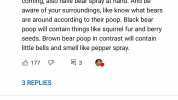 karoshi2 4 days ago k Always have little bells attached to your equipment so that the black bears hear you coming also have bear spray at hand. And be aware of your surroundings like know what bears are around according to their p