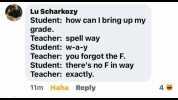 Lu Scharkozy Student how can I bring up my grade. Teacher spell way Student W-a-y Teacher you forgot the F. Student theres no F in way Teacher exactly. 11m Haha Reply 4
