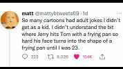 matt @mattybtweets69 1d So many cartoons had adult jokes I didnt get as a kid. I didnt understand the bit where Jerry hits Tom with a frying pan so hard his face turns into the shape of a frying pan until I was 23. 223 C9026 154K