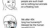 meirl before 40k people are such trash were nothing but animals on a floating rock Me after 40k long live humanity!!! blessed be the human race!!!11!111