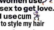 Men use love to get sex. Women use sex to get love. I use cum to style my hair each morning