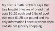 My childs math problem says that Lisa bought 5 loaves of bread that cost $0.25 each and 6 lbs of beef that cost $1.25 per pound and the only information I need is where does Lisa do her grocery shopping.