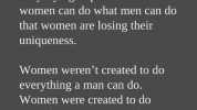 Our generation is becoming so busy trying to prove that women can do what men can do that women are losing their uniqueness. Women werent created to do everything a man can do. Women were created to do everything a man cant do.