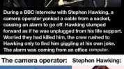 Pal-u During a BBC interveiw with Stephen Hawking a camera operator yanked a cable from a socket causing an alarm to go off. Hawking slumped forward as if he was unplugged from his life support. Worried they had killed him the cre