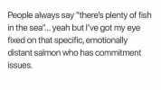 People always say theres plenty of fish in the sea... yeah but Ive got my eye fixed on that specific emotionally distant salmon who has commitment isSues.
