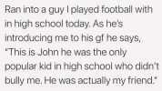 Ran into a guy I played football with in high school today. As hes introducing me to his gf he says This is John he was the only popular kid in high school who didnt bully me. He was actually my friend. Just a reminder that people